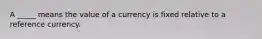 A _____ means the value of a currency is fixed relative to a reference currency.