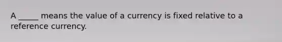 A _____ means the value of a currency is fixed relative to a reference currency.