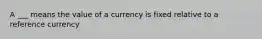 A ___ means the value of a currency is fixed relative to a reference currency