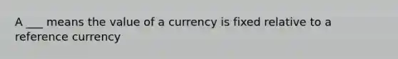 A ___ means the value of a currency is fixed relative to a reference currency