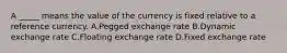 A _____ means the value of the currency is fixed relative to a reference currency. A.Pegged exchange rate B.Dynamic exchange rate C.Floating exchange rate D.Fixed exchange rate