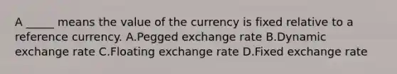 A _____ means the value of the currency is fixed relative to a reference currency. A.Pegged exchange rate B.Dynamic exchange rate C.Floating exchange rate D.Fixed exchange rate