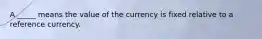 A _____ means the value of the currency is fixed relative to a reference currency.