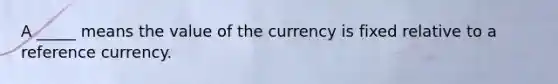 A _____ means the value of the currency is fixed relative to a reference currency.