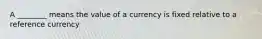 A ________ means the value of a currency is fixed relative to a reference currency