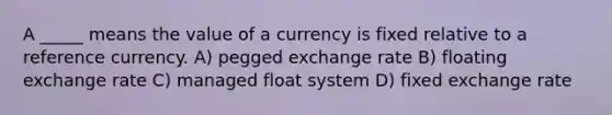 A _____ means the value of a currency is fixed relative to a reference currency. A) pegged exchange rate B) floating exchange rate C) managed float system D) fixed exchange rate