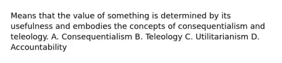 Means that the value of something is determined by its usefulness and embodies the concepts of consequentialism and teleology. A. Consequentialism B. Teleology C. Utilitarianism D. Accountability