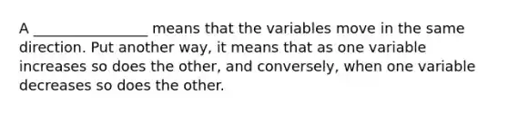 A ________________ means that the variables move in the same direction. Put another way, it means that as one variable increases so does the other, and conversely, when one variable decreases so does the other.