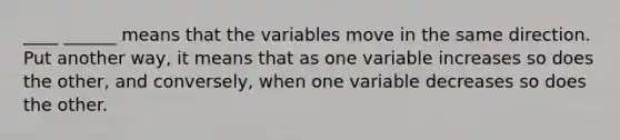 ____ ______ means that the variables move in the same direction. Put another way, it means that as one variable increases so does the other, and conversely, when one variable decreases so does the other.