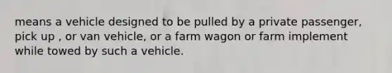 means a vehicle designed to be pulled by a private passenger, pick up , or van vehicle, or a farm wagon or farm implement while towed by such a vehicle.