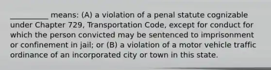 __________ means: (A) a violation of a penal statute cognizable under Chapter 729, Transportation Code, except for conduct for which the person convicted may be sentenced to imprisonment or confinement in jail; or (B) a violation of a motor vehicle traffic ordinance of an incorporated city or town in this state.