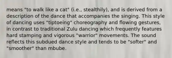 means "to walk like a cat" (i.e., stealthily), and is derived from a description of the dance that accompanies the singing. This style of dancing uses "tiptoeing" choreography and ﬂowing gestures, in contrast to traditional Zulu dancing which frequently features hard stamping and vigorous "warrior" movements. The sound reﬂects this subdued dance style and tends to be "softer" and "smoother" than mbube.