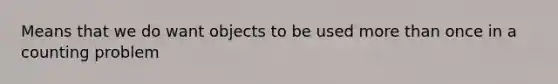 Means that we do want objects to be used more than once in a counting problem