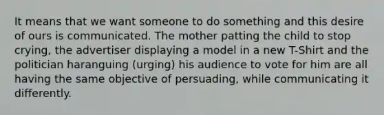 It means that we want someone to do something and this desire of ours is communicated. The mother patting the child to stop crying, the advertiser displaying a model in a new T-Shirt and the politician haranguing (urging) his audience to vote for him are all having the same objective of persuading, while communicating it differently.