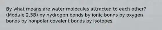 By what means are water molecules attracted to each other? (Module 2.5B) by hydrogen bonds by <a href='https://www.questionai.com/knowledge/kvOuFG6fy1-ionic-bonds' class='anchor-knowledge'>ionic bonds</a> by oxygen bonds by nonpolar <a href='https://www.questionai.com/knowledge/kWply8IKUM-covalent-bonds' class='anchor-knowledge'>covalent bonds</a> by isotopes