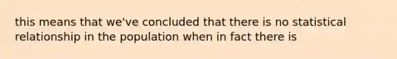 this means that we've concluded that there is no statistical relationship in the population when in fact there is