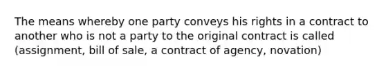 The means whereby one party conveys his rights in a contract to another who is not a party to the original contract is called (assignment, bill of sale, a contract of agency, novation)