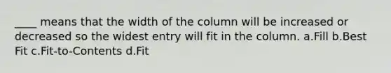 ____ means that the width of the column will be increased or decreased so the widest entry will fit in the column. a.Fill b.Best Fit c.Fit-to-Contents d.Fit