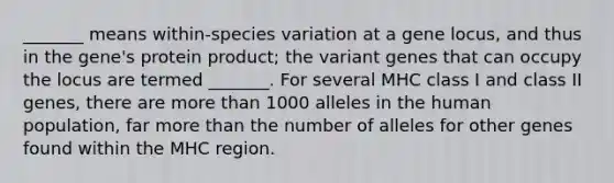 _______ means within-species variation at a gene locus, and thus in the gene's protein product; the variant genes that can occupy the locus are termed _______. For several MHC class I and class II genes, there are <a href='https://www.questionai.com/knowledge/keWHlEPx42-more-than' class='anchor-knowledge'>more than</a> 1000 alleles in the human population, far more than the number of alleles for other genes found within the MHC region.