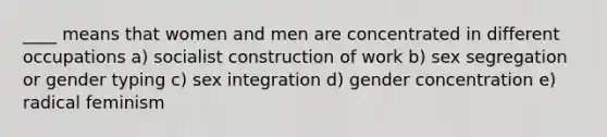 ____ means that women and men are concentrated in different occupations a) socialist construction of work b) sex segregation or gender typing c) sex integration d) gender concentration e) radical feminism