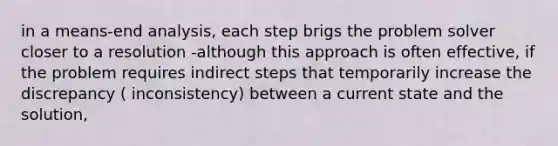 in a means-end analysis, each step brigs the problem solver closer to a resolution -although this approach is often effective, if the problem requires indirect steps that temporarily increase the discrepancy ( inconsistency) between a current state and the solution,