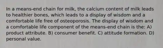 In a means-end chain for milk, the calcium content of milk leads to healthier bones, which leads to a display of wisdom and a comfortable life free of osteoporosis. The display of wisdom and a comfortable life component of the means-end chain is the: A) product attribute. B) consumer benefit. C) attitude formation. D) personal value.