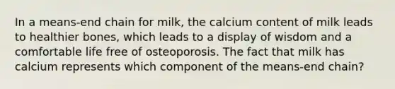 In a means-end chain for milk, the calcium content of milk leads to healthier bones, which leads to a display of wisdom and a comfortable life free of osteoporosis. The fact that milk has calcium represents which component of the means-end chain?