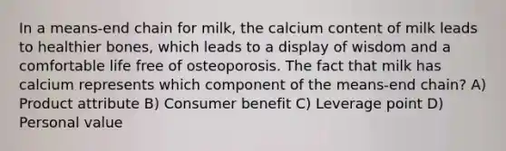 In a means-end chain for milk, the calcium content of milk leads to healthier bones, which leads to a display of wisdom and a comfortable life free of osteoporosis. The fact that milk has calcium represents which component of the means-end chain? A) Product attribute B) Consumer benefit C) Leverage point D) Personal value