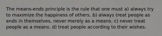 The means-ends principle is the rule that one must a) always try to maximize the happiness of others. b) always treat people as ends in themselves, never merely as a means. c) never treat people as a means. d) treat people according to their wishes.