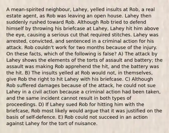 A mean-spirited neighbour, Lahey, yelled insults at Rob, a real estate agent, as Rob was leaving an open house. Lahey then suddenly rushed toward Rob. Although Rob tried to defend himself by throwing his briefcase at Lahey, Lahey hit him above the eye, causing a serious cut that required stitches. Lahey was arrested, convicted, and sentenced in a criminal action for his attack. Rob couldn't work for two months because of the injury. On these facts, which of the following is false? A) The attack by Lahey shows the elements of the torts of assault and battery; the assault was making Rob apprehend the hit, and the battery was the hit. B) The insults yelled at Rob would not, in themselves, give Rob the right to hit Lahey with his briefcase. C) Although Rob suffered damages because of the attack, he could not sue Lahey in a civil action because a criminal action had been taken, and the same incident cannot result in both types of proceedings. D) If Lahey sued Rob for hitting him with the briefcase, Rob most likely would argue that it was justified on the basis of self-defence. E) Rob could not succeed in an action against Lahey for the tort of nuisance.