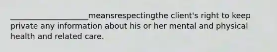 ____________________meansrespectingthe client's right to keep private any information about his or her mental and physical health and related care.