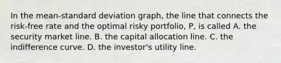 In the mean-<a href='https://www.questionai.com/knowledge/kqGUr1Cldy-standard-deviation' class='anchor-knowledge'>standard deviation</a> graph, the line that connects the risk-free rate and the optimal risky portfolio, P, is called A. the security market line. B. the capital allocation line. C. the indifference curve. D. the investor's utility line.