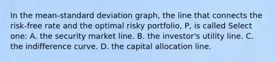 In the mean-<a href='https://www.questionai.com/knowledge/kqGUr1Cldy-standard-deviation' class='anchor-knowledge'>standard deviation</a> graph, the line that connects the risk-free rate and the optimal risky portfolio, P, is called Select one: A. the security market line. B. the investor's utility line. C. the indifference curve. D. the capital allocation line.