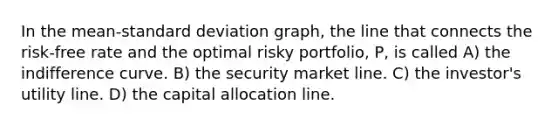 In the mean-standard deviation graph, the line that connects the risk-free rate and the optimal risky portfolio, P, is called A) the indifference curve. B) the security market line. C) the investor's utility line. D) the capital allocation line.