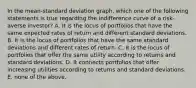 In the mean-standard deviation graph, which one of the following statements is true regarding the indifference curve of a risk-averse investor? A. It is the locus of portfolios that have the same expected rates of return and different standard deviations. B. It is the locus of portfolios that have the same standard deviations and different rates of return. C. It is the locus of portfolios that offer the same utility according to returns and standard deviations. D. It connects portfolios that offer increasing utilities according to returns and standard deviations. E. none of the above.