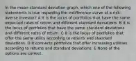 In the mean-standard deviation graph, which one of the following statements is true regarding the indifference curve of a risk-averse investor? A It is the locus of portfolios that have the same expected rates of return and different standard deviations. B It is the locus of portfolios that have the same standard deviations and different rates of return. C It is the locus of portfolios that offer the same utility according to returns and standard deviations. D It connects portfolios that offer increasing utilities according to returns and standard deviations. E None of the options are correct.