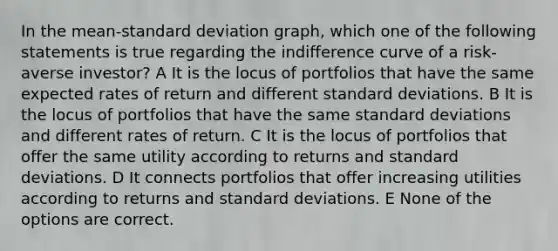 In the mean-standard deviation graph, which one of the following statements is true regarding the indifference curve of a risk-averse investor? A It is the locus of portfolios that have the same expected rates of return and different standard deviations. B It is the locus of portfolios that have the same standard deviations and different rates of return. C It is the locus of portfolios that offer the same utility according to returns and standard deviations. D It connects portfolios that offer increasing utilities according to returns and standard deviations. E None of the options are correct.