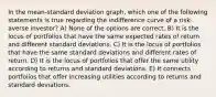 In the mean-standard deviation graph, which one of the following statements is true regarding the indifference curve of a risk-averse investor? A) None of the options are correct. B) It is the locus of portfolios that have the same expected rates of return and different standard deviations. C) It is the locus of portfolios that have the same standard deviations and different rates of return. D) It is the locus of portfolios that offer the same utility according to returns and standard deviations. E) It connects portfolios that offer increasing utilities according to returns and standard deviations.