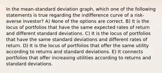 In the mean-standard deviation graph, which one of the following statements is true regarding the indifference curve of a risk-averse investor? A) None of the options are correct. B) It is the locus of portfolios that have the same expected rates of return and different standard deviations. C) It is the locus of portfolios that have the same standard deviations and different rates of return. D) It is the locus of portfolios that offer the same utility according to returns and standard deviations. E) It connects portfolios that offer increasing utilities according to returns and standard deviations.