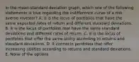 In the mean-standard deviation graph, which one of the following statements is true regarding the indifference curve of a risk-averse investor? A. It is the locus of portfolios that have the same expected rates of return and different standard deviations. B. It is the locus of portfolios that have the same standard deviations and different rates of return. C. It is the locus of portfolios that offer the same utility according to returns and standard deviations. D. It connects portfolios that offer increasing utilities according to returns and standard deviations. E. None of the options