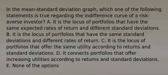 In the mean-<a href='https://www.questionai.com/knowledge/kqGUr1Cldy-standard-deviation' class='anchor-knowledge'>standard deviation</a> graph, which one of the following statements is true regarding the indifference curve of a risk-averse investor? A. It is the locus of portfolios that have the same expected rates of return and different standard deviations. B. It is the locus of portfolios that have the same standard deviations and different rates of return. C. It is the locus of portfolios that offer the same utility according to returns and standard deviations. D. It connects portfolios that offer increasing utilities according to returns and standard deviations. E. None of the options