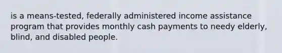 is a means-tested, federally administered income assistance program that provides monthly cash payments to needy elderly, blind, and disabled people.