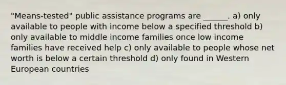 "Means-tested" public assistance programs are ______. a) only available to people with income below a specified threshold b) only available to middle income families once low income families have received help c) only available to people whose net worth is below a certain threshold d) only found in Western European countries