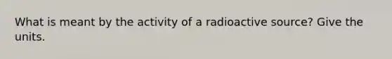 What is meant by the activity of a radioactive source? Give the units.