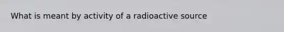 What is meant by activity of a radioactive source