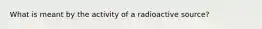 What is meant by the activity of a radioactive source?