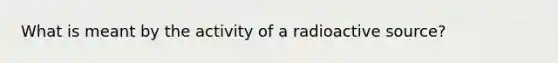 What is meant by the activity of a radioactive source?