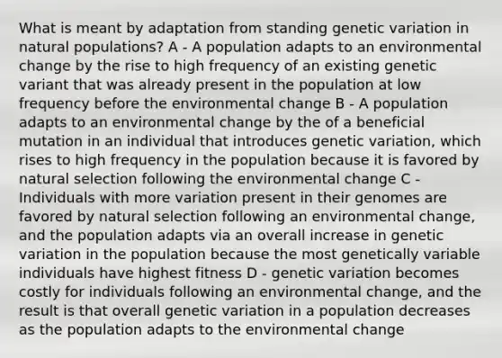 What is meant by adaptation from standing genetic variation in natural populations? A - A population adapts to an environmental change by the rise to high frequency of an existing genetic variant that was already present in the population at low frequency before the environmental change B - A population adapts to an environmental change by the of a beneficial mutation in an individual that introduces genetic variation, which rises to high frequency in the population because it is favored by natural selection following the environmental change C - Individuals with more variation present in their genomes are favored by natural selection following an environmental change, and the population adapts via an overall increase in genetic variation in the population because the most genetically variable individuals have highest fitness D - genetic variation becomes costly for individuals following an environmental change, and the result is that overall genetic variation in a population decreases as the population adapts to the environmental change