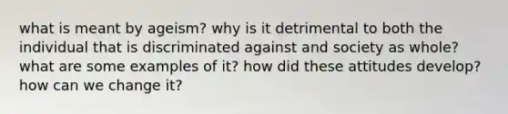 what is meant by ageism? why is it detrimental to both the individual that is discriminated against and society as whole? what are some examples of it? how did these attitudes develop? how can we change it?