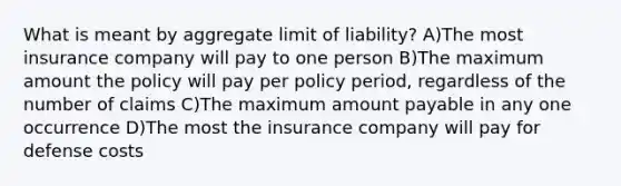 What is meant by aggregate limit of liability? A)The most insurance company will pay to one person B)The maximum amount the policy will pay per policy period, regardless of the number of claims C)The maximum amount payable in any one occurrence D)The most the insurance company will pay for defense costs